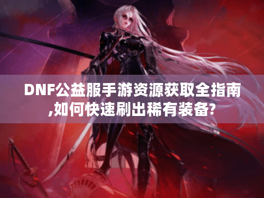 DNF公益服手游资源获取全指南,如何快速刷出稀有装备?