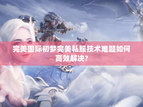 完美国际初梦完美私服技术难题如何高效解决? 完美国际初梦完美私服技术难题如何高效解决?
