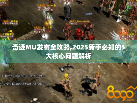 奇迹MU发布全攻略,2025新手必知的5大核心问题解析