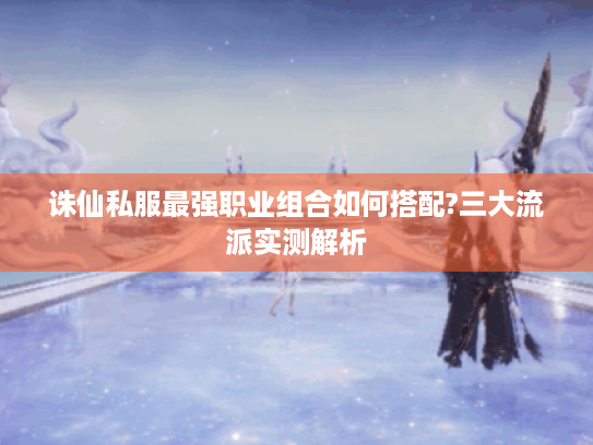 诛仙私服最强职业组合如何搭配?三大流派实测解析 诛仙私服最强职业组合如何搭配?三大流派实测解析
