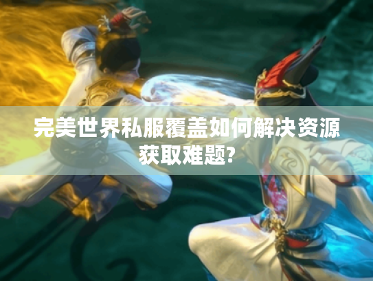 完美世界私服覆盖如何解决资源获取难题? 完美世界私服覆盖如何解决资源获取难题?