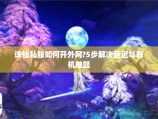 诛仙私服如何开外网?5步解决延迟与联机难题 诛仙私服如何开外网?5步解决延迟与联机难题