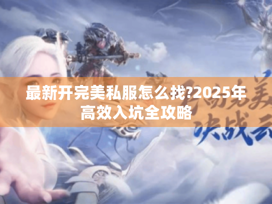 最新开完美私服怎么找?2025年高效入坑全攻略 最新开完美私服怎么找?2025年高效入坑全攻略