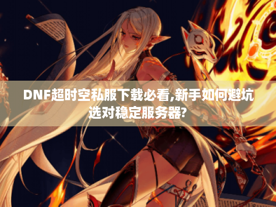 DNF超时空私服下载必看,新手如何避坑选对稳定服务器?