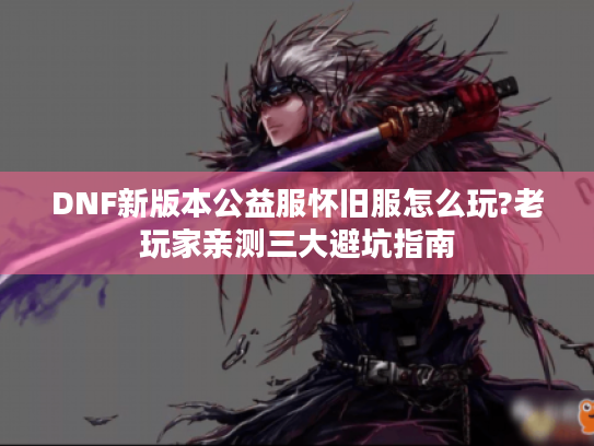 DNF新版本公益服怀旧服怎么玩?老玩家亲测三大避坑指南 DNF新版本公益服怀旧服怎么玩?老玩家亲测三大避坑指南