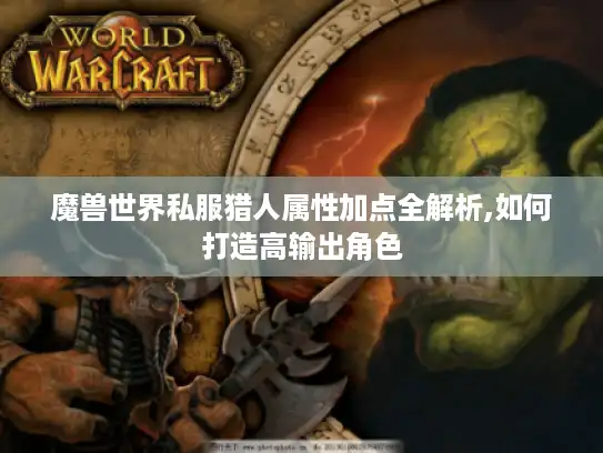 魔兽世界私服猎人属性加点全解析,如何打造高输出角色