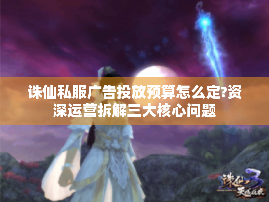 诛仙私服广告投放预算怎么定?资深运营拆解三大核心问题 诛仙私服广告投放预算怎么定?资深运营拆解三大核心问题