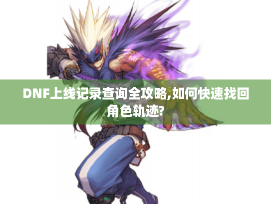 DNF上线记录查询全攻略,如何快速找回角色轨迹?
