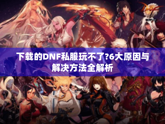 下载的DNF私服玩不了?6大原因与解决方法全解析 下载的DNF私服玩不了?6大原因与解决方法全解析