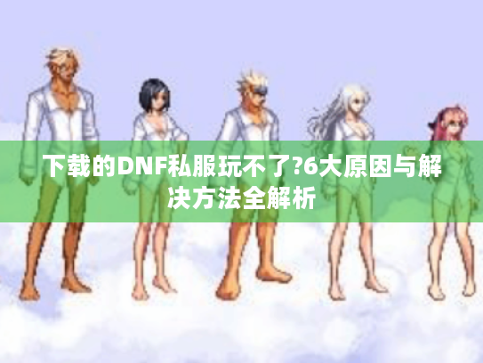 下载的DNF私服玩不了?6大原因与解决方法全解析 下载的DNF私服玩不了?6大原因与解决方法全解析