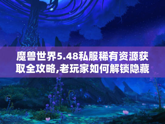 魔兽世界5.48私服稀有资源获取全攻略,老玩家如何解锁隐藏内容?