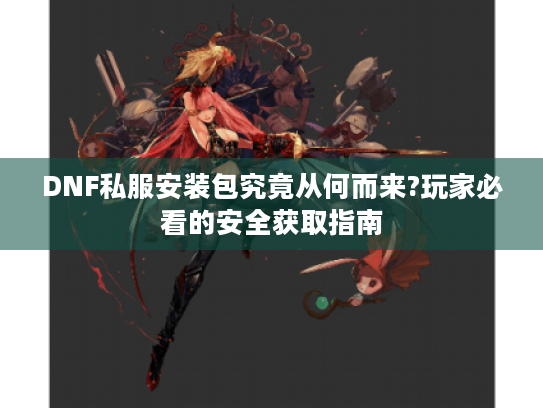 DNF私服安装包究竟从何而来?玩家必看的安全获取指南