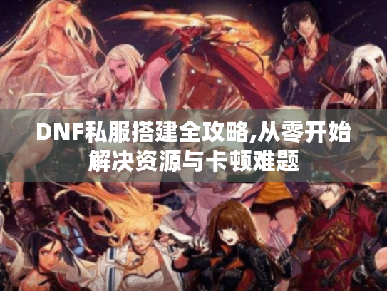 DNF私服搭建全攻略,从零开始解决资源与卡顿难题 DNF私服搭建全攻略,从零开始解决资源与卡顿难题
