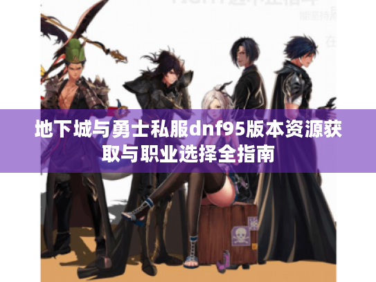 地下城与勇士私服dnf95版本资源获取与职业选择全指南 地下城与勇士私服dnf95版本资源获取与职业选择全指南