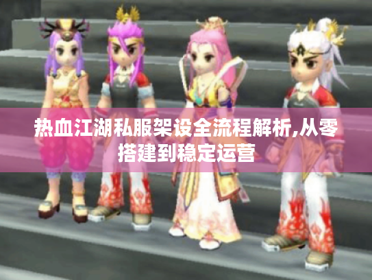 热血江湖私服架设全流程解析,从零搭建到稳定运营