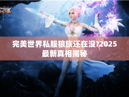 完美世界私服狼族还在没?2025最新真相揭秘 完美世界私服狼族还在没?2025最新真相揭秘