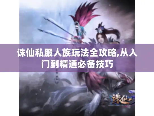 诛仙私服人族玩法全攻略,从入门到精通必备技巧