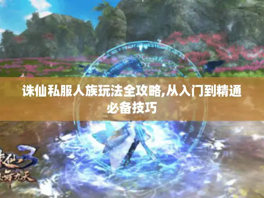 诛仙私服人族玩法全攻略,从入门到精通必备技巧