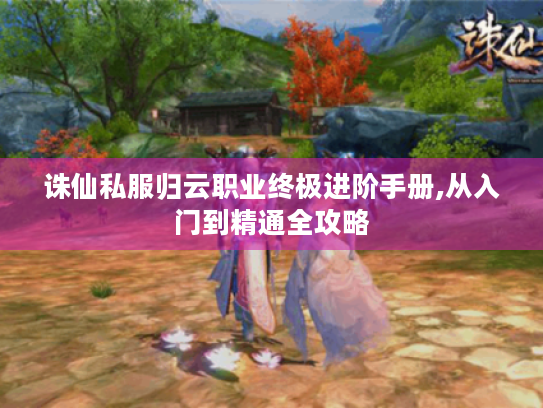 诛仙私服归云职业终极进阶手册,从入门到精通全攻略 诛仙私服归云职业终极进阶手册,从入门到精通全攻略