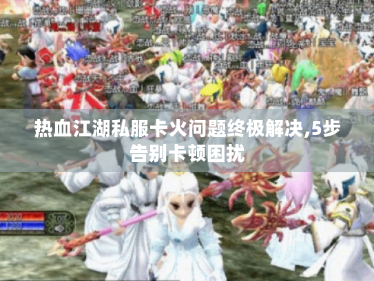 热血江湖私服卡火问题终极解决,5步告别卡顿困扰 热血江湖私服卡火问题终极解决,5步告别卡顿困扰