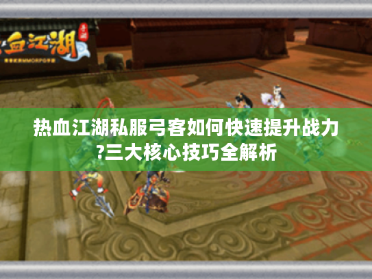 热血江湖私服弓客如何快速提升战力?三大核心技巧全解析 热血江湖私服弓客如何快速提升战力?三大核心技巧全解析