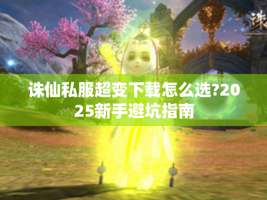诛仙私服超变下载怎么选?2025新手避坑指南 诛仙私服超变下载怎么选?2025新手避坑指南