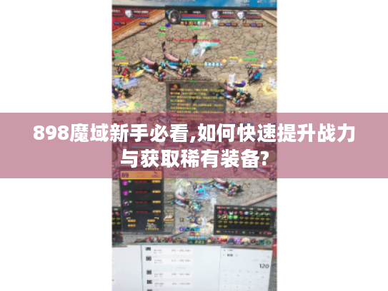 898魔域新手必看,如何快速提升战力与获取稀有装备?