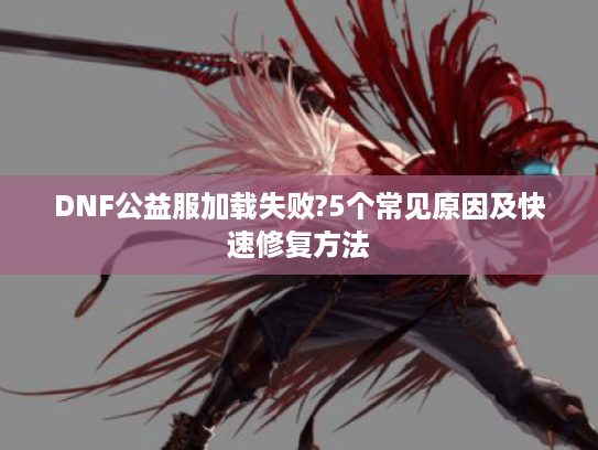 DNF公益服加载失败?5个常见原因及快速修复方法