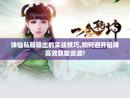 诛仙私服输出的实战技巧,如何避开陷阱高效获取资源?