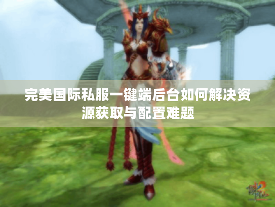 完美国际私服一键端后台如何解决资源获取与配置难题