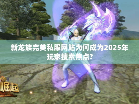 新龙族完美私服网站为何成为2025年玩家搜索焦点? 新龙族完美私服网站为何成为2025年玩家搜索焦点?