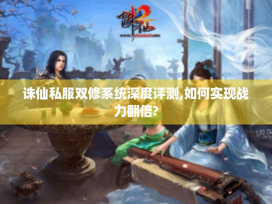 诛仙私服双修系统深度评测,如何实现战力翻倍? 诛仙私服双修系统深度评测,如何实现战力翻倍?