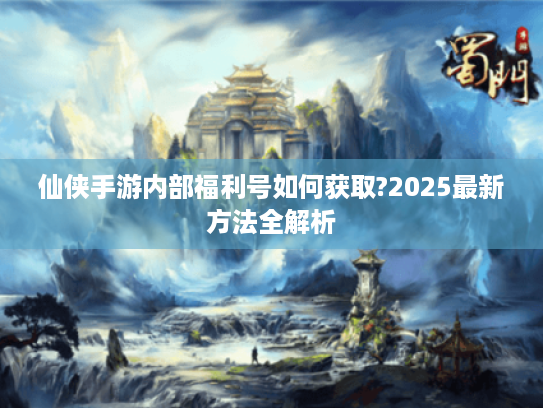 仙侠手游内部福利号如何获取?2025最新方法全解析 仙侠手游内部福利号如何获取?2025最新方法全解析