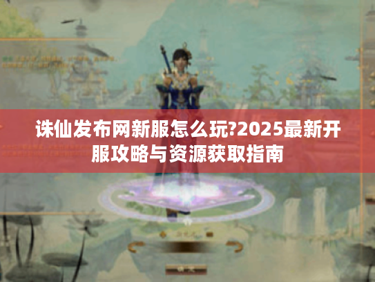 诛仙发布网新服怎么玩?2025最新开服攻略与资源获取指南
