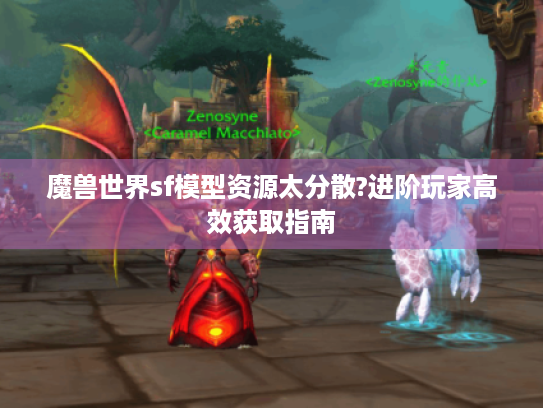 魔兽世界sf模型资源太分散?进阶玩家高效获取指南