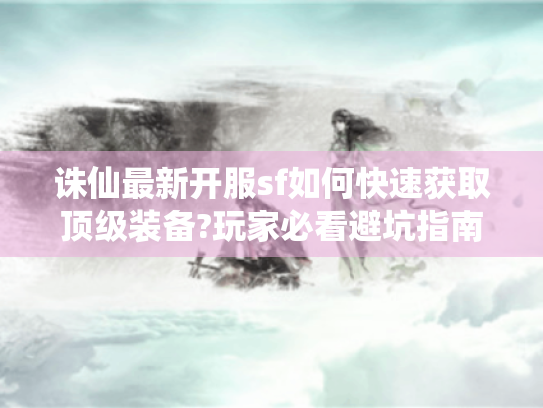 诛仙最新开服sf如何快速获取顶级装备?玩家必看避坑指南 诛仙最新开服sf如何快速获取顶级装备?玩家必看避坑指南