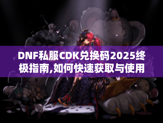 DNF私服CDK兑换码2025终极指南,如何快速获取与使用?