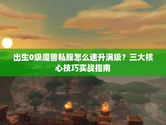 出生0级魔兽私服怎么速升满级?三大核心技巧实战指南 出生0级魔兽私服怎么速升满级?三大核心技巧实战指南