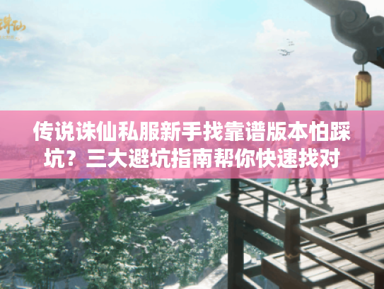 传说诛仙私服新手找靠谱版本怕踩坑？三大避坑指南帮你快速找对