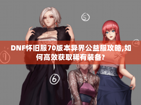 DNF怀旧服70版本异界公益服攻略,如何高效获取稀有装备? DNF怀旧服70版本异界公益服攻略,如何高效获取稀有装备?