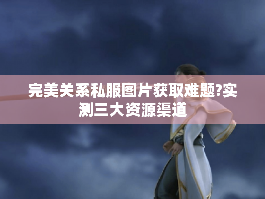 完美关系私服图片获取难题?实测三大资源渠道