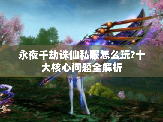 永夜千劫诛仙私服怎么玩?十大核心问题全解析 永夜千劫诛仙私服怎么玩?十大核心问题全解析
