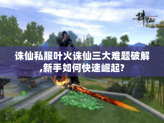 诛仙私服叶火诛仙三大难题破解,新手如何快速崛起?