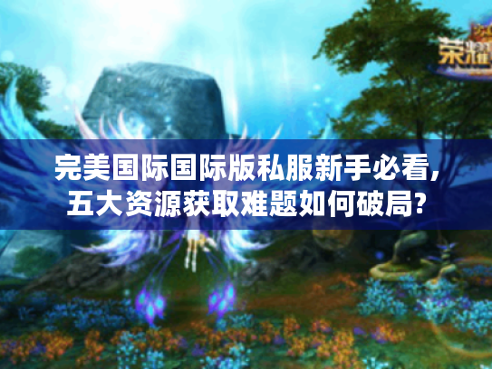 完美国际国际版私服新手必看,五大资源获取难题如何破局?