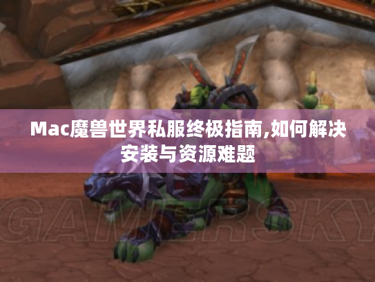 Mac魔兽世界私服终极指南,如何解决安装与资源难题 Mac魔兽世界私服终极指南,如何解决安装与资源难题