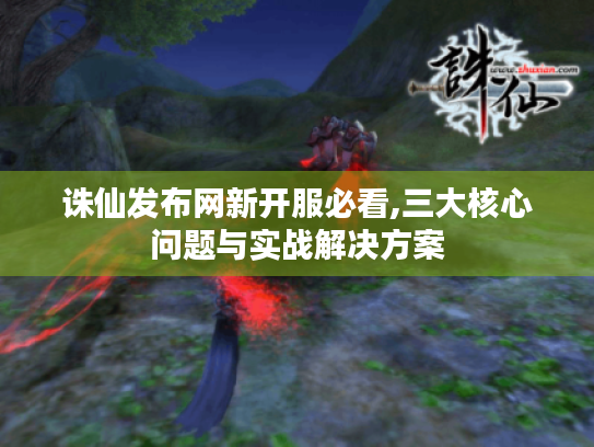 诛仙发布网新开服必看,三大核心问题与实战解决方案 诛仙发布网新开服必看,三大核心问题与实战解决方案