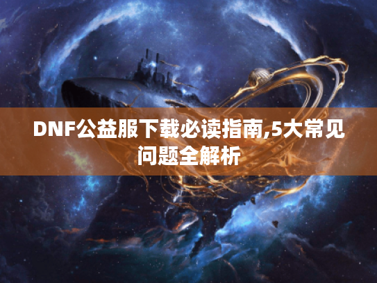DNF公益服下载必读指南,5大常见问题全解析