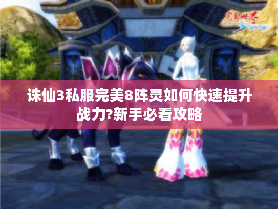 诛仙3私服完美8阵灵如何快速提升战力?新手必看攻略 诛仙3私服完美8阵灵如何快速提升战力?新手必看攻略