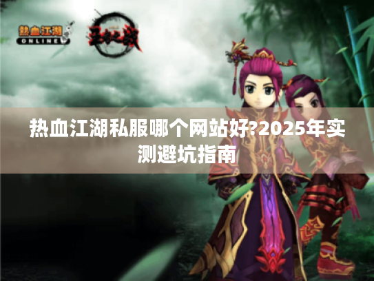 热血江湖私服哪个网站好?2025年实测避坑指南 热血江湖私服哪个网站好?2025年实测避坑指南