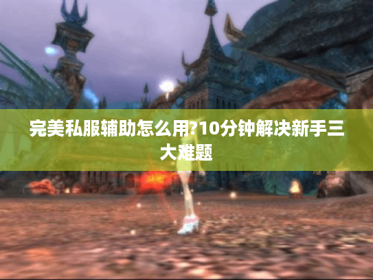 完美私服辅助怎么用?10分钟解决新手三大难题 完美私服辅助怎么用?10分钟解决新手三大难题